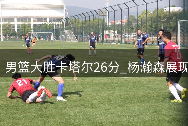 男篮大胜卡塔尔26分 杨瀚森展现核心价值